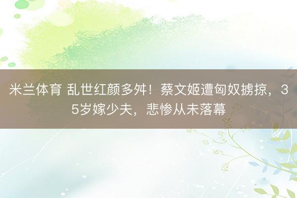 米兰体育 乱世红颜多舛！蔡文姬遭匈奴掳掠，35岁嫁少夫，悲惨从未落幕