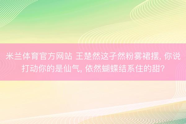 米兰体育官方网站 王楚然这孑然粉雾裙摆, 你说打动你的是仙气, 依然蝴蝶结系住的甜?