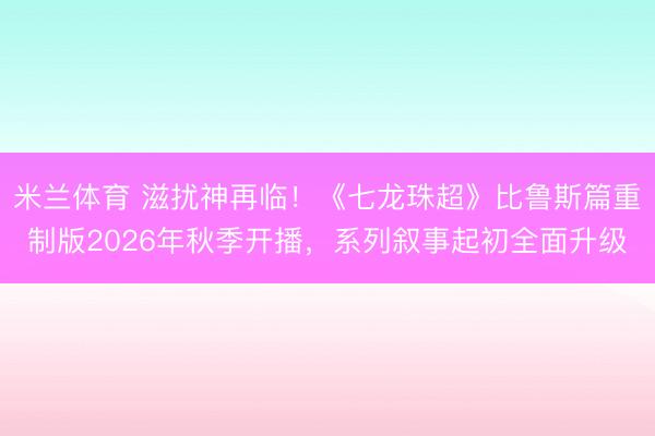 米兰体育 滋扰神再临！《七龙珠超》比鲁斯篇重制版2026年秋季开播，系列叙事起初全面升级