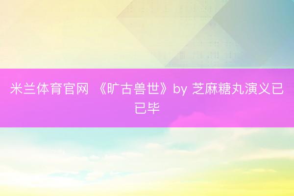 米兰体育官网 《旷古兽世》by 芝麻糖丸演义已已毕