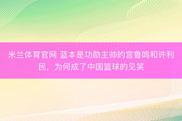 米兰体育官网 蓝本是功勋主帅的宫鲁鸣和许利民，为何成了中国篮球的见笑
