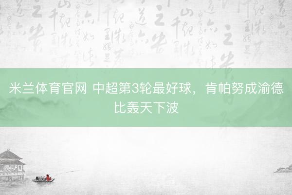 米兰体育官网 中超第3轮最好球，肯帕努成渝德比轰天下波