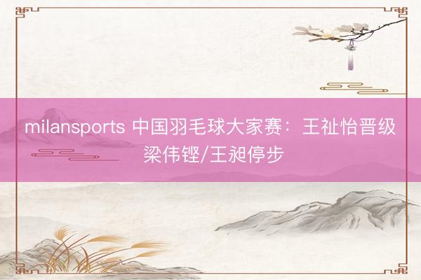 milansports 中国羽毛球大家赛：王祉怡晋级 梁伟铿/王昶停步
