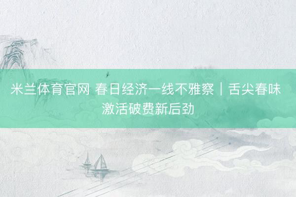 米兰体育官网 春日经济一线不雅察｜舌尖春味 激活破费新后劲