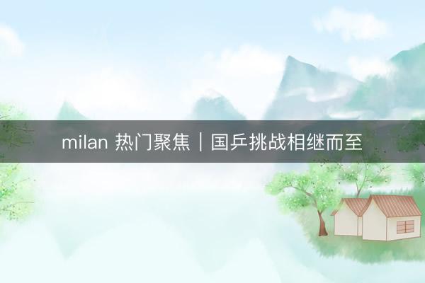 milan 热门聚焦｜国乒挑战相继而至