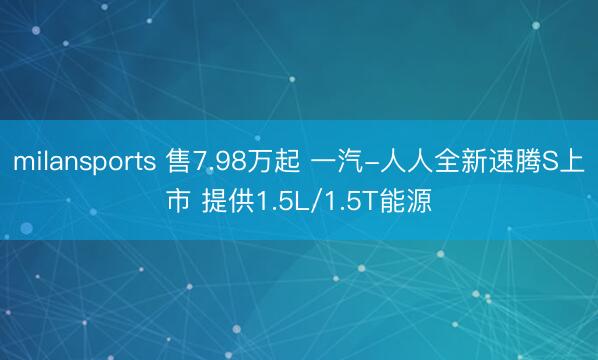 milansports 售7.98万起 一汽-人人全新速腾S上市 提供1.5L/1.5T能源