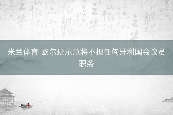 米兰体育 欧尔班示意将不担任匈牙利国会议员职务