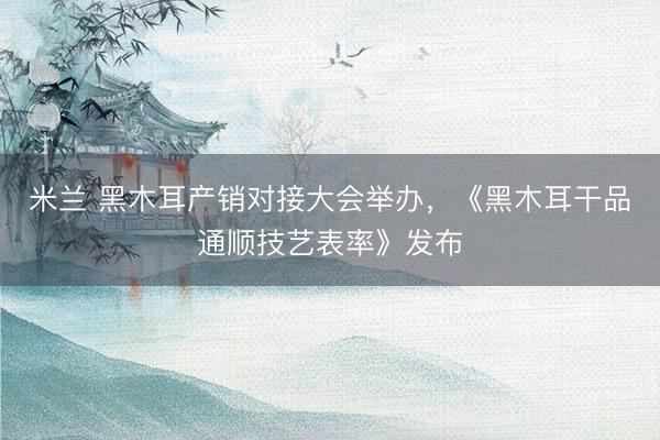 米兰 黑木耳产销对接大会举办，《黑木耳干品通顺技艺表率》发布