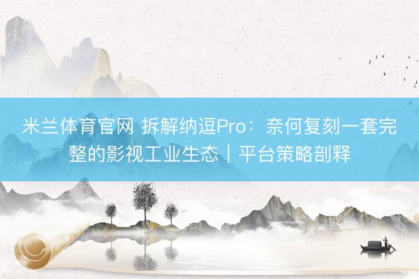 米兰体育官网 拆解纳逗Pro：奈何复刻一套完整的影视工业生态｜平台策略剖释