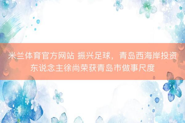 米兰体育官方网站 振兴足球，青岛西海岸投资东说念主徐尚荣获青岛市做事尺度