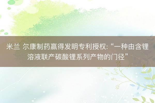 米兰 尔康制药赢得发明专利授权: “一种由含锂溶液联产碳酸锂系列产物的门径”