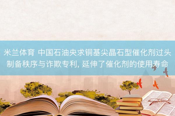米兰体育 中国石油央求铜基尖晶石型催化剂过头制备秩序与诈欺专利, 延伸了催化剂的使用寿命