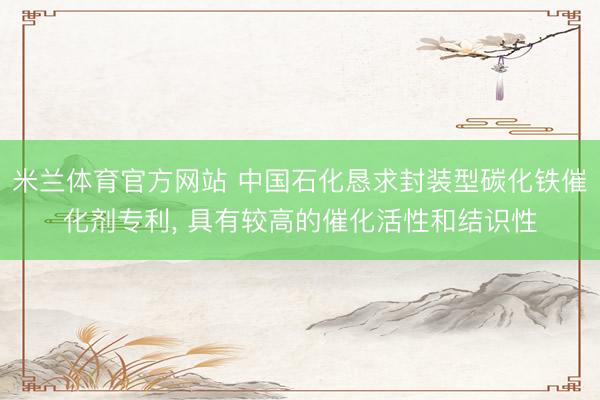 米兰体育官方网站 中国石化恳求封装型碳化铁催化剂专利, 具有较高的催化活性和结识性