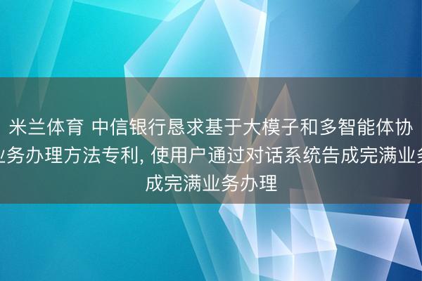 米兰体育 中信银行恳求基于大模子和多智能体协同的业务办理方法专利, 使用户通过对话系统告成完满业务办理
